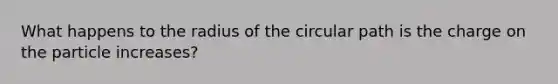 What happens to the radius of the circular path is the charge on the particle increases?