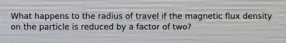 What happens to the radius of travel if the magnetic flux density on the particle is reduced by a factor of two?