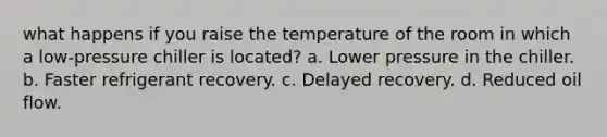 what happens if you raise the temperature of the room in which a low-pressure chiller is located? a. Lower pressure in the chiller. b. Faster refrigerant recovery. c. Delayed recovery. d. Reduced oil flow.