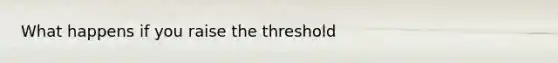 What happens if you raise the threshold