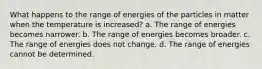 What happens to the range of energies of the particles in matter when the temperature is increased? a. The range of energies becomes narrower. b. The range of energies becomes broader. c. The range of energies does not change. d. The range of energies cannot be determined.