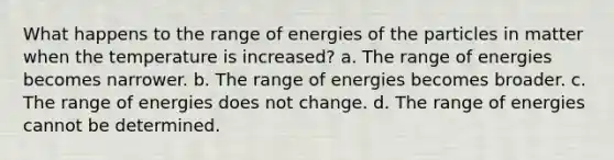 What happens to the range of energies of the particles in matter when the temperature is increased? a. The range of energies becomes narrower. b. The range of energies becomes broader. c. The range of energies does not change. d. The range of energies cannot be determined.