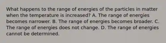 What happens to the range of energies of the particles in matter when the temperature is increased? A. The range of energies becomes narrower. B. The range of energies becomes broader. C. The range of energies does not change. D. The range of energies cannot be determined.