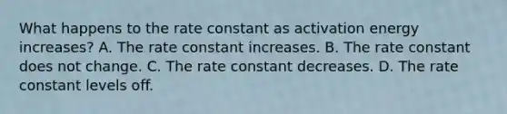 What happens to the rate constant as activation energy increases? A. The rate constant increases. B. The rate constant does not change. C. The rate constant decreases. D. The rate constant levels off.