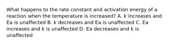 What happens to the rate constant and activation energy of a reaction when the temperature is increased? A. k increases and Ea is unaffected B. k decreases and Ea is unaffected C. Ea increases and k is unaffected D. Ea decreases and k is unaffected