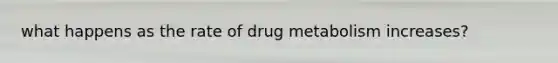 what happens as the rate of drug metabolism increases?