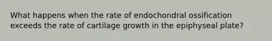 What happens when the rate of endochondral ossification exceeds the rate of cartilage growth in the epiphyseal plate?