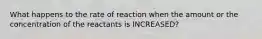 What happens to the rate of reaction when the amount or the concentration of the reactants is INCREASED?