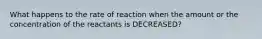 What happens to the rate of reaction when the amount or the concentration of the reactants is DECREASED?