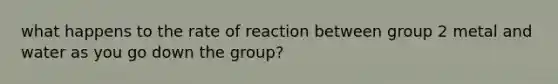 what happens to the rate of reaction between group 2 metal and water as you go down the group?