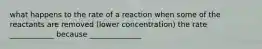 what happens to the rate of a reaction when some of the reactants are removed (lower concentration) the rate ____________ because ______________