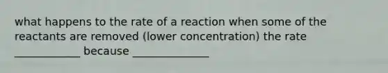 what happens to the rate of a reaction when some of the reactants are removed (lower concentration) the rate ____________ because ______________