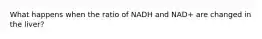 What happens when the ratio of NADH and NAD+ are changed in the liver?