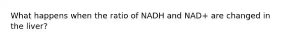 What happens when the ratio of NADH and NAD+ are changed in the liver?