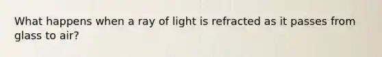 What happens when a ray of light is refracted as it passes from glass to air?