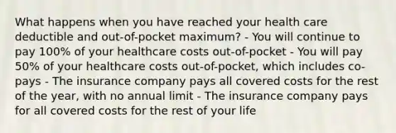 What happens when you have reached your health care deductible and out-of-pocket maximum? - You will continue to pay 100% of your healthcare costs out-of-pocket - You will pay 50% of your healthcare costs out-of-pocket, which includes co-pays - The insurance company pays all covered costs for the rest of the year, with no annual limit - The insurance company pays for all covered costs for the rest of your life