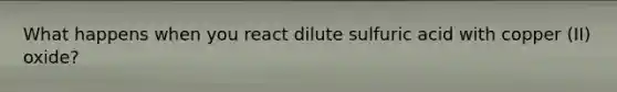 What happens when you react dilute sulfuric acid with copper (II) oxide?