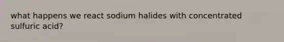 what happens we react sodium halides with concentrated sulfuric acid?