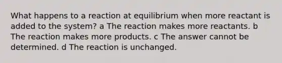 What happens to a reaction at equilibrium when more reactant is added to the system? a The reaction makes more reactants. b The reaction makes more products. c The answer cannot be determined. d The reaction is unchanged.