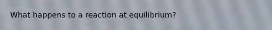 What happens to a reaction at equilibrium?