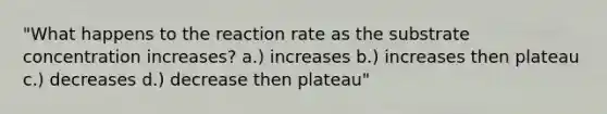 "What happens to the reaction rate as the substrate concentration increases? a.) increases b.) increases then plateau c.) decreases d.) decrease then plateau"