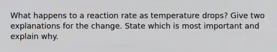 What happens to a reaction rate as temperature drops? Give two explanations for the change. State which is most important and explain why.