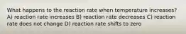 What happens to the reaction rate when temperature increases? A) reaction rate increases B) reaction rate decreases C) reaction rate does not change D) reaction rate shifts to zero