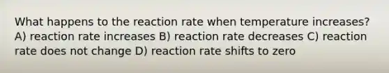 What happens to the reaction rate when temperature increases? A) reaction rate increases B) reaction rate decreases C) reaction rate does not change D) reaction rate shifts to zero