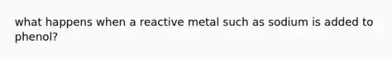 what happens when a reactive metal such as sodium is added to phenol?