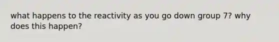 what happens to the reactivity as you go down group 7? why does this happen?