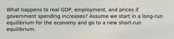 What happens to real GDP, employment, and prices if government spending increases? Assume we start in a long-run equilibrium for the economy and go to a new short-run equilibrium.