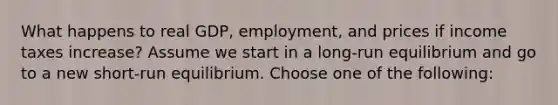 What happens to real GDP, employment, and prices if income taxes increase? Assume we start in a long-run equilibrium and go to a new short-run equilibrium. Choose one of the following: