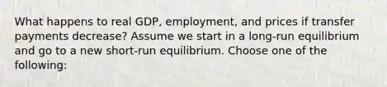 What happens to real GDP, employment, and prices if transfer payments decrease? Assume we start in a long-run equilibrium and go to a new short-run equilibrium. Choose one of the following: