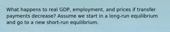 What happens to real GDP, employment, and prices if transfer payments decrease? Assume we start in a long-run equilibrium and go to a new short-run equilibrium.