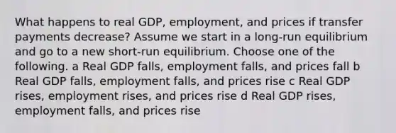 What happens to real GDP, employment, and prices if transfer payments decrease? Assume we start in a long-run equilibrium and go to a new short-run equilibrium. Choose one of the following. a Real GDP falls, employment falls, and prices fall b Real GDP falls, employment falls, and prices rise c Real GDP rises, employment rises, and prices rise d Real GDP rises, employment falls, and prices rise