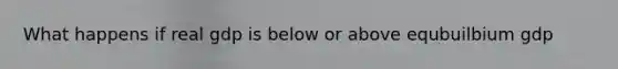 What happens if real gdp is below or above equbuilbium gdp