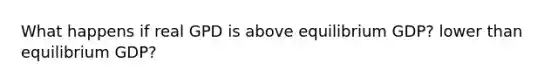 What happens if real GPD is above equilibrium GDP? lower than equilibrium GDP?