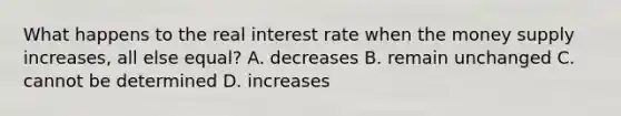 What happens to the real interest rate when the money supply increases, all else equal? A. decreases B. remain unchanged C. cannot be determined D. increases