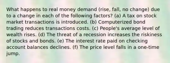 What happens to real money demand (rise, fall, no change) due to a change in each of the following factors? (a) A tax on stock market transactions is introduced. (b) Computerized bond trading reduces transactions costs. (c) People's average level of wealth rises. (d) The threat of a recession increases the riskiness of stocks and bonds. (e) The interest rate paid on checking account balances declines. (f) The price level falls in a one-time jump.