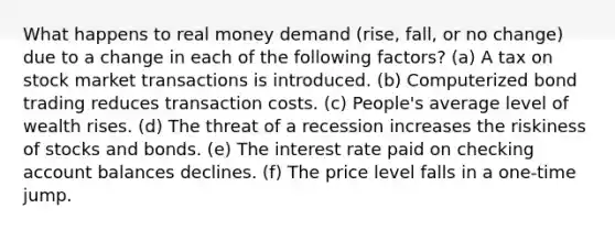 What happens to real money demand (rise, fall, or no change) due to a change in each of the following factors? (a) A tax on stock market transactions is introduced. (b) Computerized bond trading reduces transaction costs. (c) People's average level of wealth rises. (d) The threat of a recession increases the riskiness of stocks and bonds. (e) The interest rate paid on checking account balances declines. (f) The price level falls in a one-time jump.