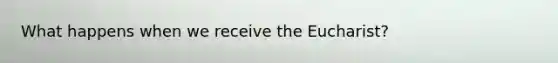 What happens when we receive the Eucharist?