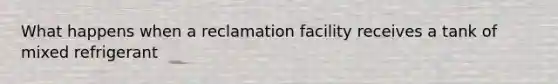 What happens when a reclamation facility receives a tank of mixed refrigerant