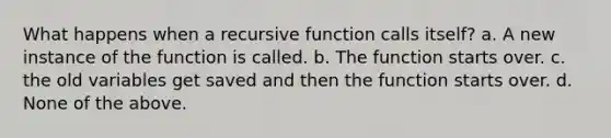 What happens when a recursive function calls itself? a. A new instance of the function is called. b. The function starts over. c. the old variables get saved and then the function starts over. d. None of the above.