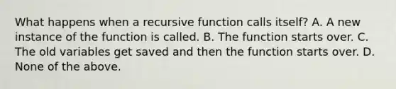 What happens when a recursive function calls itself? A. A new instance of the function is called. B. The function starts over. C. The old variables get saved and then the function starts over. D. None of the above.