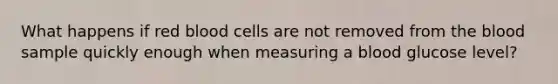 What happens if red blood cells are not removed from the blood sample quickly enough when measuring a blood glucose level?