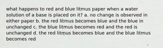 what happens to red and blue litmus paper when a water solution of a base is placed on it? a. no change is observed in either paper b. the red litmus becomes blue and the blue in unchanged c. the blue litmus becomes red and the red is unchanged d. the red litmus becomes blue and the blue litmus becomes red