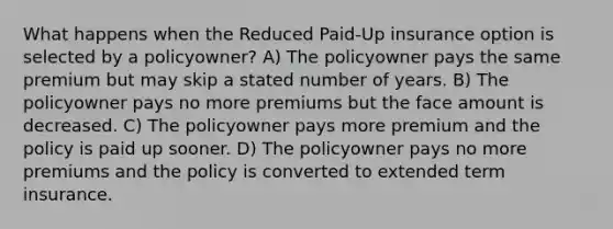 What happens when the Reduced Paid-Up insurance option is selected by a policyowner? A) The policyowner pays the same premium but may skip a stated number of years. B) The policyowner pays no more premiums but the face amount is decreased. C) The policyowner pays more premium and the policy is paid up sooner. D) The policyowner pays no more premiums and the policy is converted to extended term insurance.