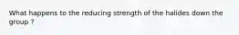 What happens to the reducing strength of the halides down the group ?