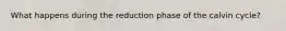What happens during the reduction phase of the calvin cycle?