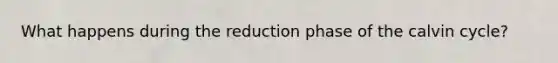 What happens during the reduction phase of the calvin cycle?